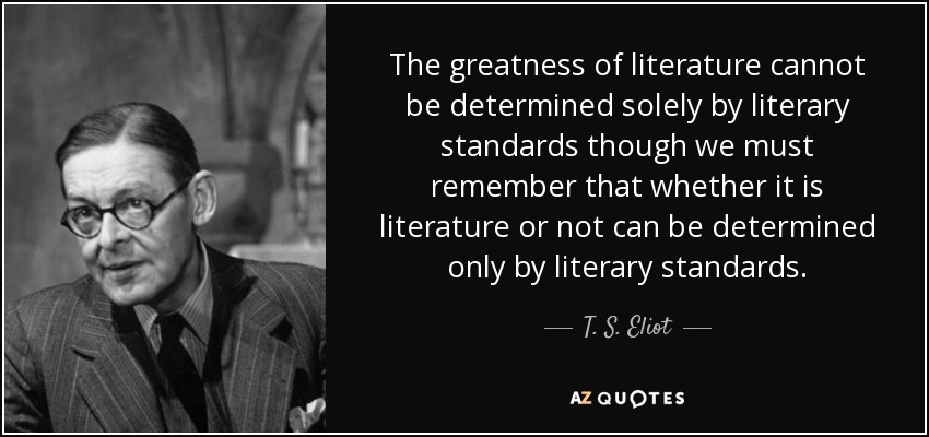 The greatness of literature cannot be determined solely by literary standards though we must remember that whether it is literature or not can be determined only by literary standards. - T. S. Eliot