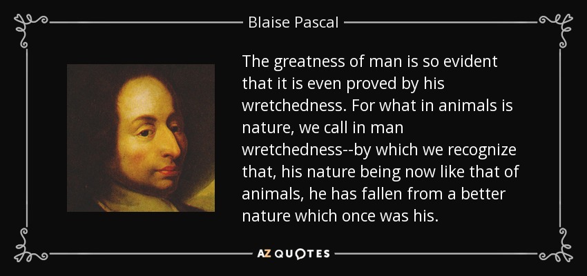 The greatness of man is so evident that it is even proved by his wretchedness. For what in animals is nature, we call in man wretchedness--by which we recognize that, his nature being now like that of animals, he has fallen from a better nature which once was his. - Blaise Pascal