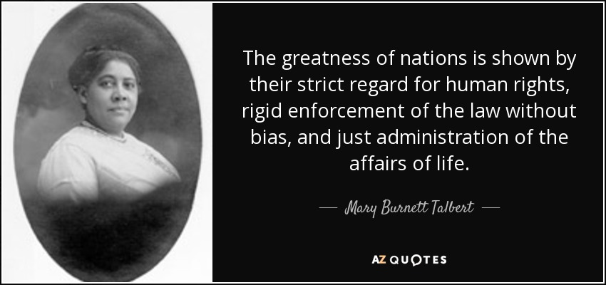 The greatness of nations is shown by their strict regard for human rights, rigid enforcement of the law without bias, and just administration of the affairs of life. - Mary Burnett Talbert