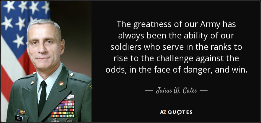 The greatness of our Army has always been the ability of our soldiers who serve in the ranks to rise to the challenge against the odds, in the face of danger, and win. - Julius W. Gates