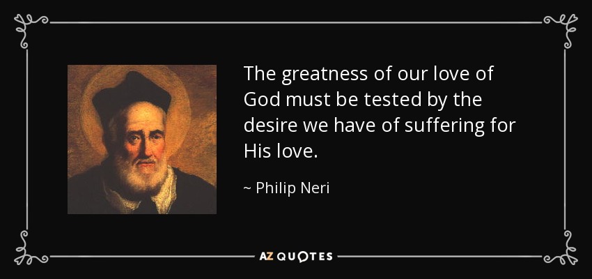 The greatness of our love of God must be tested by the desire we have of suffering for His love. - Philip Neri