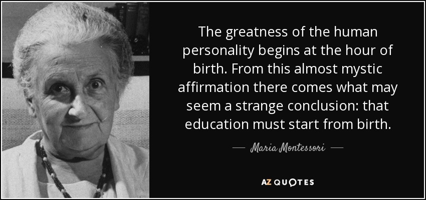 The greatness of the human personality begins at the hour of birth. From this almost mystic affirmation there comes what may seem a strange conclusion: that education must start from birth. - Maria Montessori