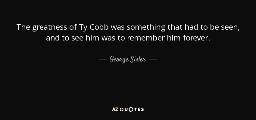 The greatness of Ty Cobb was something that had to be seen, and to see him was to remember him forever. - George Sisler