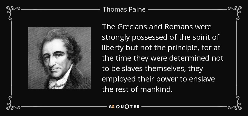 The Grecians and Romans were strongly possessed of the spirit of liberty but not the principle, for at the time they were determined not to be slaves themselves, they employed their power to enslave the rest of mankind. - Thomas Paine