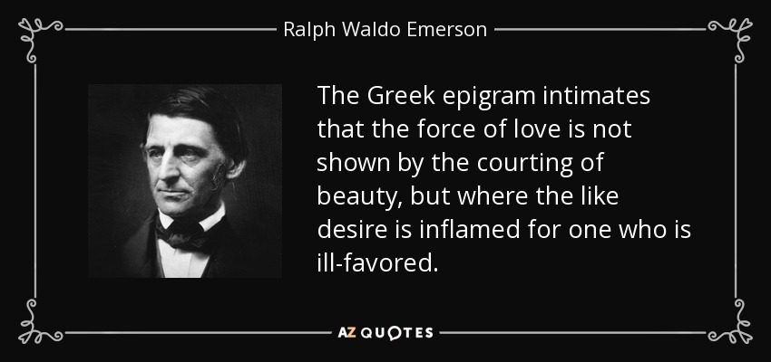 The Greek epigram intimates that the force of love is not shown by the courting of beauty, but where the like desire is inflamed for one who is ill-favored. - Ralph Waldo Emerson