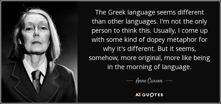 The Greek language seems different than other languages. I'm not the only person to think this. Usually, I come up with some kind of dopey metaphor for why it's different. But it seems, somehow, more original, more like being in the morning of language. - Anne Carson