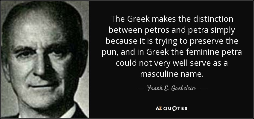 The Greek makes the distinction between petros and petra simply because it is trying to preserve the pun, and in Greek the feminine petra could not very well serve as a masculine name. - Frank E. Gaebelein