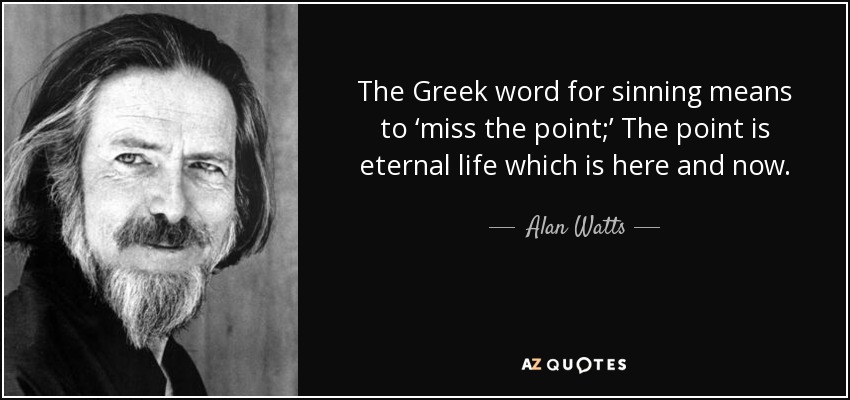 The Greek word for sinning means to ‘miss the point;’ The point is eternal life which is here and now. - Alan Watts