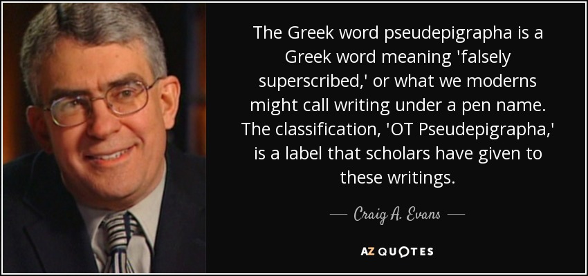 The Greek word pseudepigrapha is a Greek word meaning 'falsely superscribed,' or what we moderns might call writing under a pen name. The classification, 'OT Pseudepigrapha,' is a label that scholars have given to these writings. - Craig A. Evans