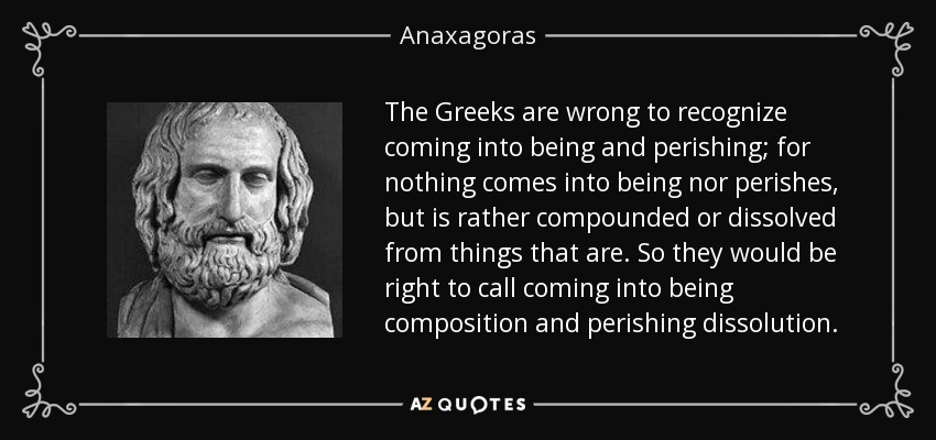 The Greeks are wrong to recognize coming into being and perishing; for nothing comes into being nor perishes, but is rather compounded or dissolved from things that are. So they would be right to call coming into being composition and perishing dissolution. - Anaxagoras