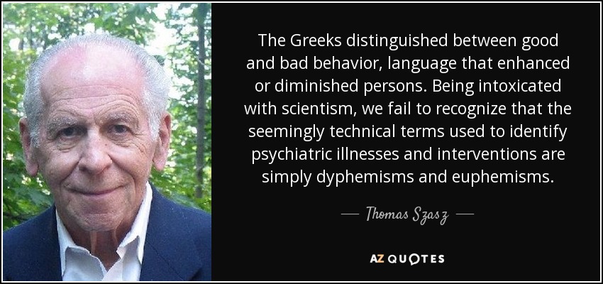 The Greeks distinguished between good and bad behavior, language that enhanced or diminished persons. Being intoxicated with scientism, we fail to recognize that the seemingly technical terms used to identify psychiatric illnesses and interventions are simply dyphemisms and euphemisms. - Thomas Szasz