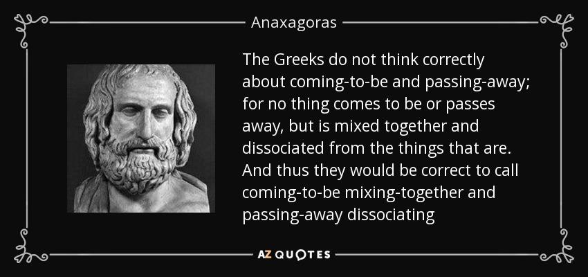 The Greeks do not think correctly about coming-to-be and passing-away; for no thing comes to be or passes away, but is mixed together and dissociated from the things that are. And thus they would be correct to call coming-to-be mixing-together and passing-away dissociating - Anaxagoras