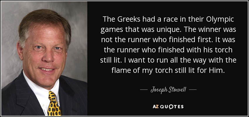 The Greeks had a race in their Olympic games that was unique. The winner was not the runner who finished first. It was the runner who finished with his torch still lit. I want to run all the way with the flame of my torch still lit for Him. - Joseph Stowell