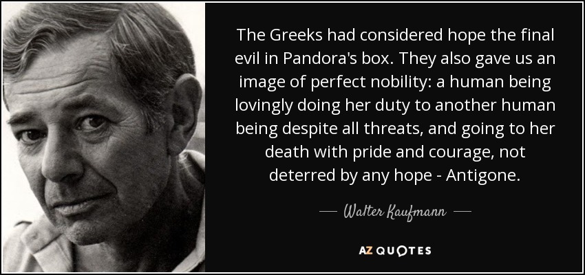 The Greeks had considered hope the final evil in Pandora's box. They also gave us an image of perfect nobility: a human being lovingly doing her duty to another human being despite all threats, and going to her death with pride and courage, not deterred by any hope - Antigone. - Walter Kaufmann