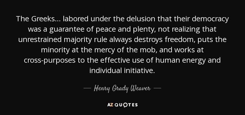 The Greeks... labored under the delusion that their democracy was a guarantee of peace and plenty, not realizing that unrestrained majority rule always destroys freedom, puts the minority at the mercy of the mob, and works at cross-purposes to the effective use of human energy and individual initiative. - Henry Grady Weaver