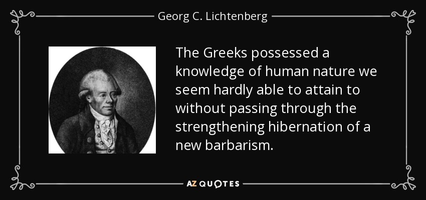 The Greeks possessed a knowledge of human nature we seem hardly able to attain to without passing through the strengthening hibernation of a new barbarism. - Georg C. Lichtenberg