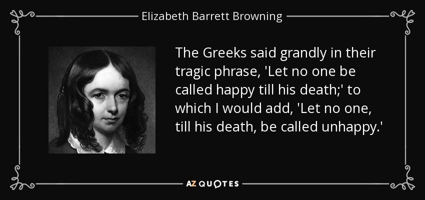 The Greeks said grandly in their tragic phrase, 'Let no one be called happy till his death;' to which I would add, 'Let no one, till his death, be called unhappy.' - Elizabeth Barrett Browning