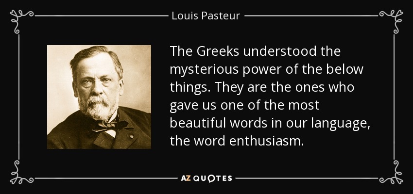 The Greeks understood the mysterious power of the below things. They are the ones who gave us one of the most beautiful words in our language, the word enthusiasm. - Louis Pasteur