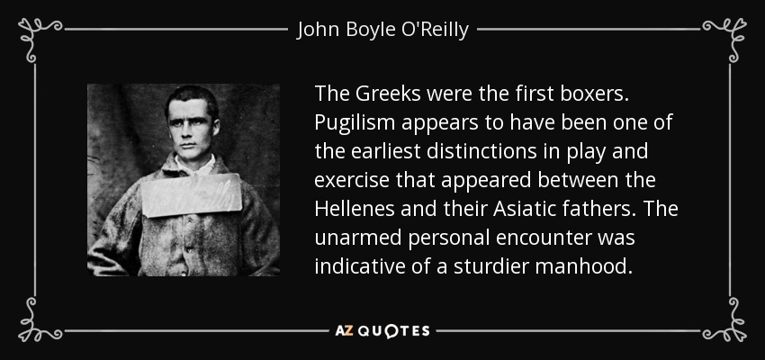 The Greeks were the first boxers. Pugilism appears to have been one of the earliest distinctions in play and exercise that appeared between the Hellenes and their Asiatic fathers. The unarmed personal encounter was indicative of a sturdier manhood. - John Boyle O'Reilly