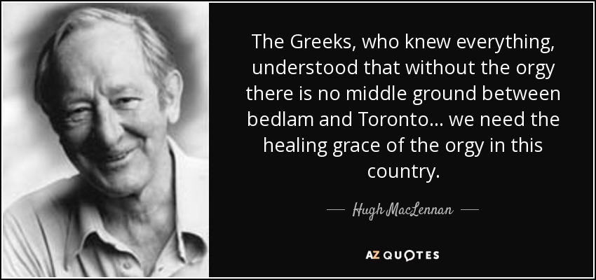 The Greeks, who knew everything, understood that without the orgy there is no middle ground between bedlam and Toronto ... we need the healing grace of the orgy in this country. - Hugh MacLennan