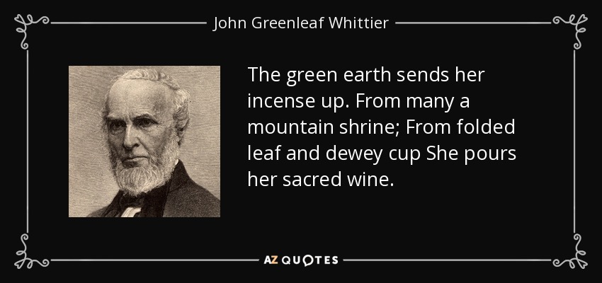 The green earth sends her incense up. From many a mountain shrine; From folded leaf and dewey cup She pours her sacred wine. - John Greenleaf Whittier