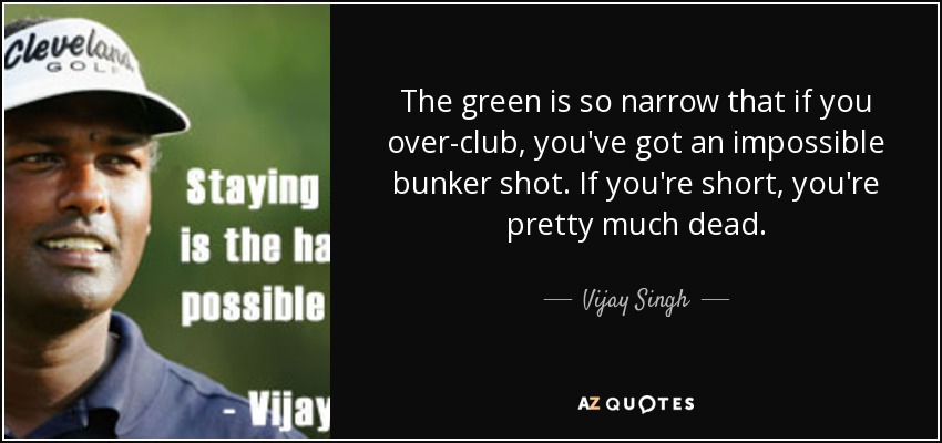 The green is so narrow that if you over-club, you've got an impossible bunker shot. If you're short, you're pretty much dead. - Vijay Singh