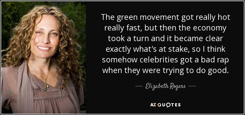 The green movement got really hot really fast, but then the economy took a turn and it became clear exactly what's at stake, so I think somehow celebrities got a bad rap when they were trying to do good. - Elizabeth Rogers