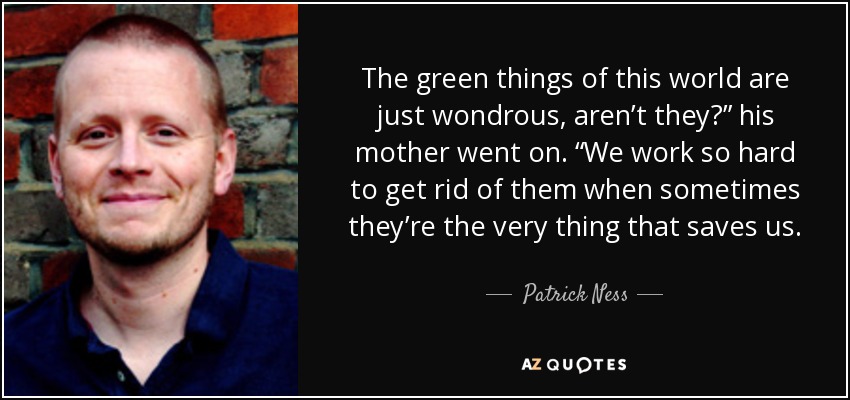 The green things of this world are just wondrous, aren’t they?” his mother went on. “We work so hard to get rid of them when sometimes they’re the very thing that saves us. - Patrick Ness