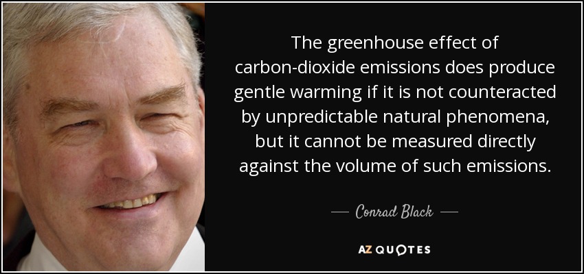 The greenhouse effect of carbon-dioxide emissions does produce gentle warming if it is not counteracted by unpredictable natural phenomena, but it cannot be measured directly against the volume of such emissions. - Conrad Black