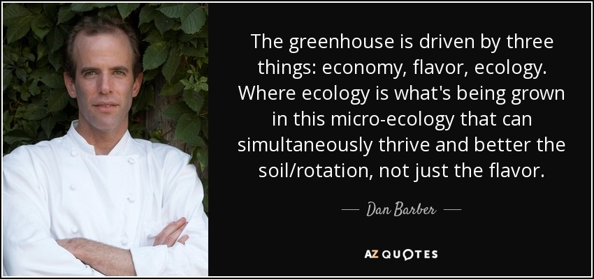 The greenhouse is driven by three things: economy, flavor, ecology. Where ecology is what's being grown in this micro-ecology that can simultaneously thrive and better the soil/rotation, not just the flavor. - Dan Barber