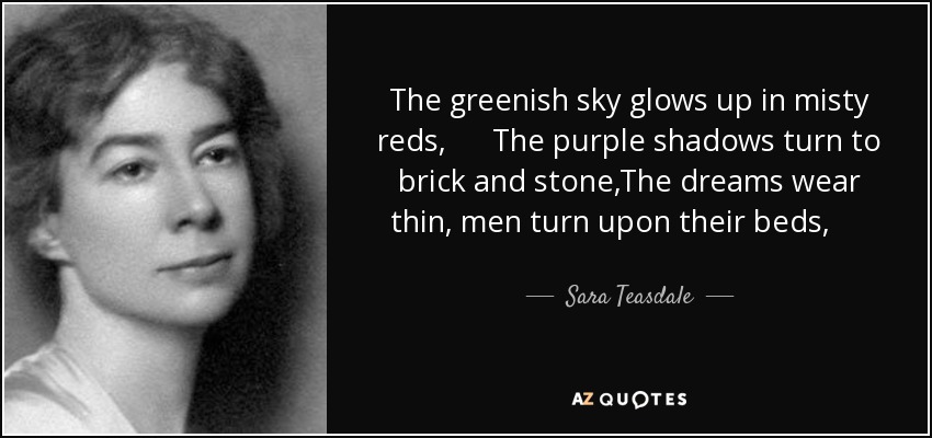 The greenish sky glows up in misty reds, The purple shadows turn to brick and stone,The dreams wear thin, men turn upon their beds, And hear the milk-cart jangle by alone. - Sara Teasdale