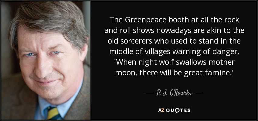 The Greenpeace booth at all the rock and roll shows nowadays are akin to the old sorcerers who used to stand in the middle of villages warning of danger, 'When night wolf swallows mother moon, there will be great famine.' - P. J. O'Rourke