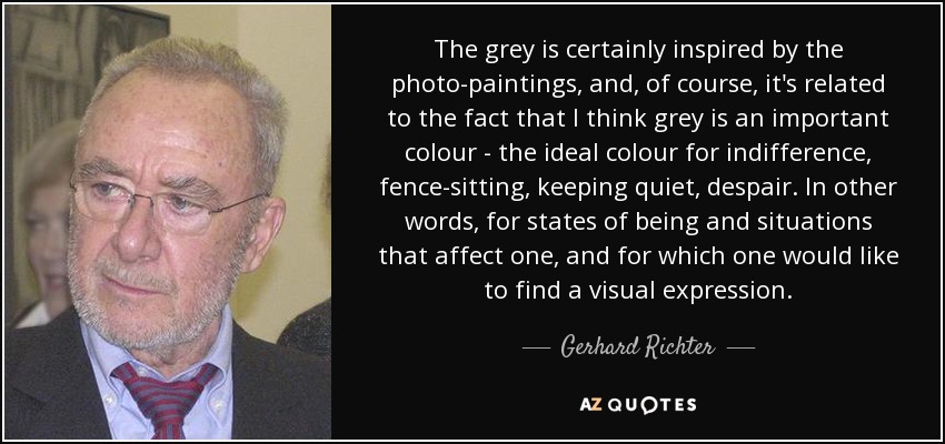 The grey is certainly inspired by the photo-paintings, and, of course, it's related to the fact that I think grey is an important colour - the ideal colour for indifference, fence-sitting, keeping quiet, despair. In other words, for states of being and situations that affect one, and for which one would like to find a visual expression. - Gerhard Richter