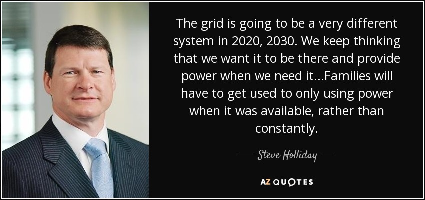 The grid is going to be a very different system in 2020, 2030. We keep thinking that we want it to be there and provide power when we need it...Families will have to get used to only using power when it was available, rather than constantly. - Steve Holliday