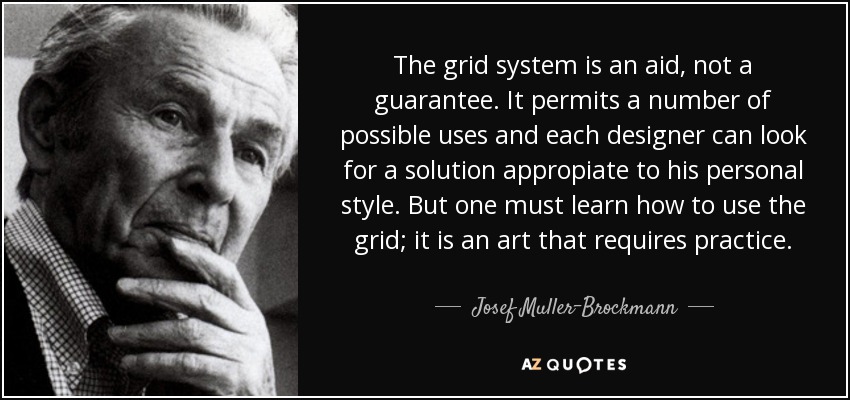 The grid system is an aid, not a guarantee. It permits a number of possible uses and each designer can look for a solution appropiate to his personal style. But one must learn how to use the grid; it is an art that requires practice. - Josef Muller-Brockmann