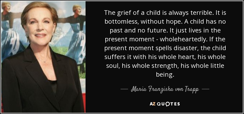The grief of a child is always terrible. It is bottomless, without hope. A child has no past and no future. It just lives in the present moment - wholeheartedly. If the present moment spells disaster, the child suffers it with his whole heart, his whole soul, his whole strength, his whole little being. - Maria Franziska von Trapp