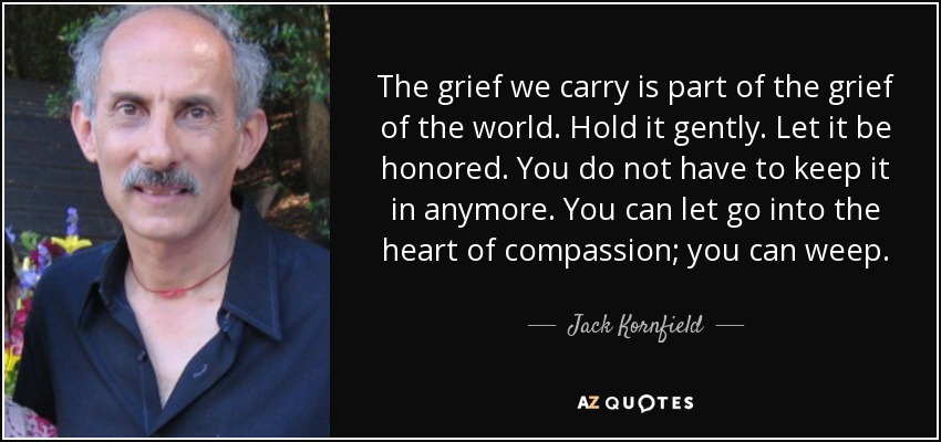 The grief we carry is part of the grief of the world. Hold it gently. Let it be honored. You do not have to keep it in anymore. You can let go into the heart of compassion; you can weep. - Jack Kornfield