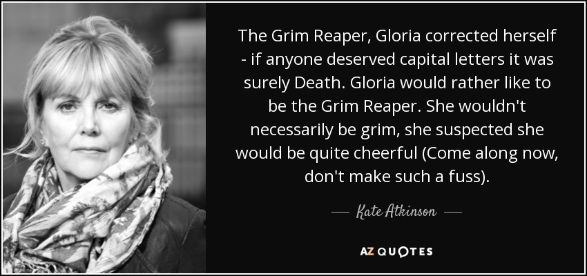 The Grim Reaper, Gloria corrected herself - if anyone deserved capital letters it was surely Death. Gloria would rather like to be the Grim Reaper. She wouldn't necessarily be grim, she suspected she would be quite cheerful (Come along now, don't make such a fuss). - Kate Atkinson