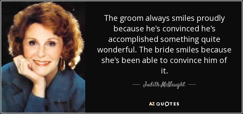 The groom always smiles proudly because he's convinced he's accomplished something quite wonderful. The bride smiles because she's been able to convince him of it. - Judith McNaught