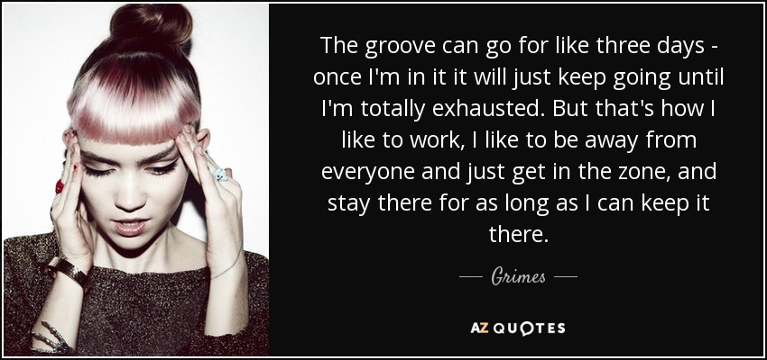 The groove can go for like three days - once I'm in it it will just keep going until I'm totally exhausted. But that's how I like to work, I like to be away from everyone and just get in the zone, and stay there for as long as I can keep it there. - Grimes