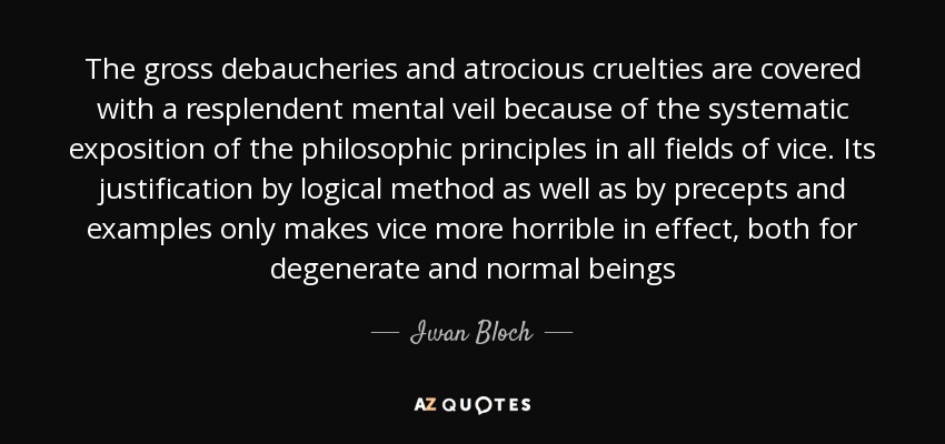 The gross debaucheries and atrocious cruelties are covered with a resplendent mental veil because of the systematic exposition of the philosophic principles in all fields of vice. Its justification by logical method as well as by precepts and examples only makes vice more horrible in effect, both for degenerate and normal beings - Iwan Bloch