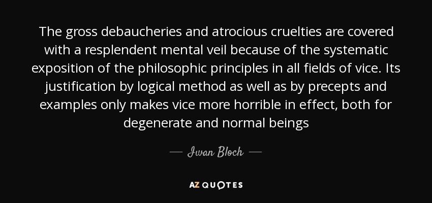 The gross debaucheries and atrocious cruelties are covered with a resplendent mental veil because of the systematic exposition of the philosophic principles in all fields of vice. Its justification by logical method as well as by precepts and examples only makes vice more horrible in effect, both for degenerate and normal beings - Iwan Bloch