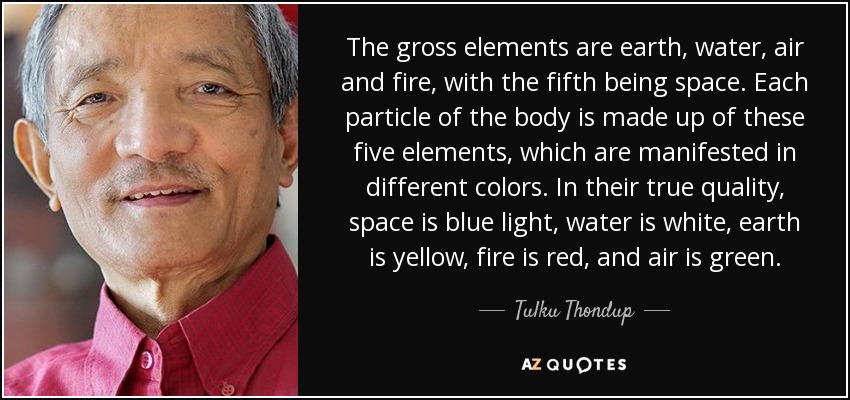The gross elements are earth, water, air and fire, with the fifth being space. Each particle of the body is made up of these five elements, which are manifested in different colors. In their true quality, space is blue light, water is white, earth is yellow, fire is red, and air is green. - Tulku Thondup