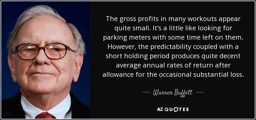 The gross profits in many workouts appear quite small. It's a little like looking for parking meters with some time left on them. However, the predictability coupled with a short holding period produces quite decent average annual rates of return after allowance for the occasional substantial loss. - Warren Buffett