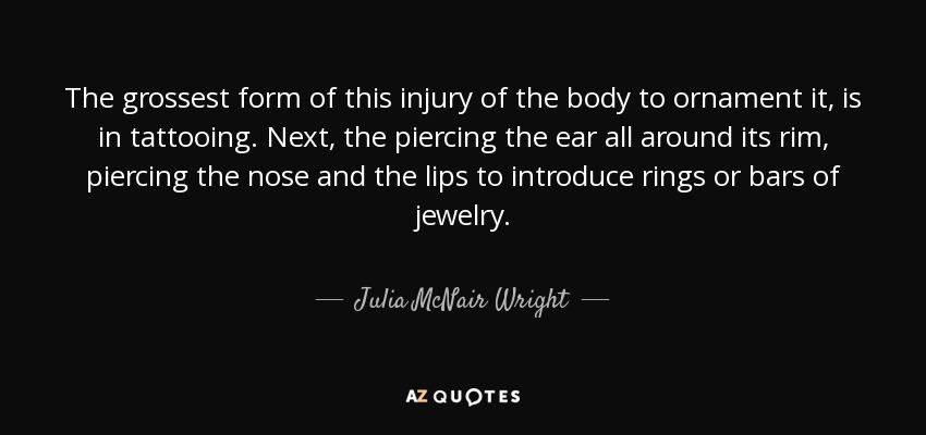The grossest form of this injury of the body to ornament it, is in tattooing. Next, the piercing the ear all around its rim, piercing the nose and the lips to introduce rings or bars of jewelry. - Julia McNair Wright