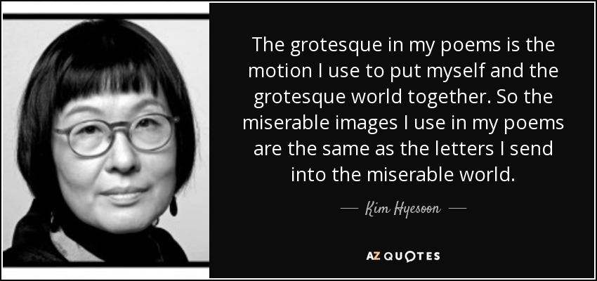 The grotesque in my poems is the motion I use to put myself and the grotesque world together. So the miserable images I use in my poems are the same as the letters I send into the miserable world. - Kim Hyesoon