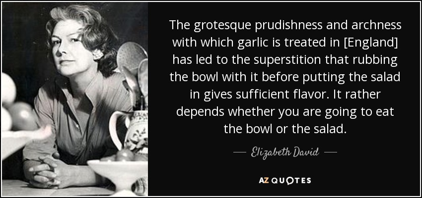 The grotesque prudishness and archness with which garlic is treated in [England] has led to the superstition that rubbing the bowl with it before putting the salad in gives sufficient flavor. It rather depends whether you are going to eat the bowl or the salad. - Elizabeth David