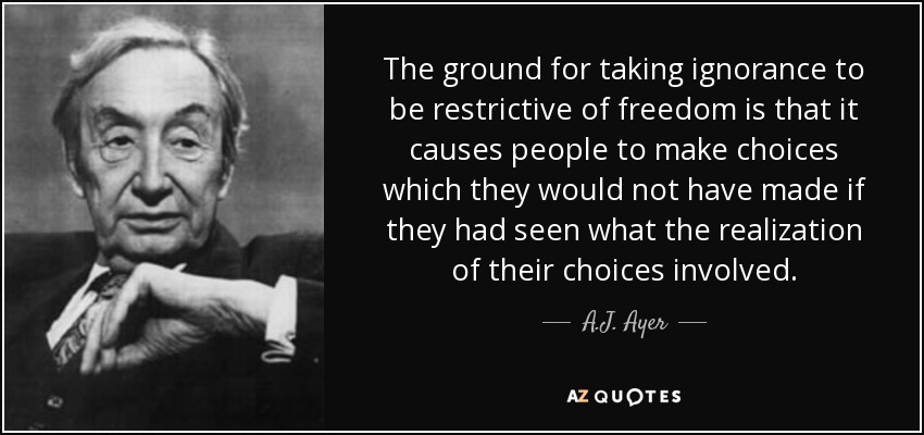 The ground for taking ignorance to be restrictive of freedom is that it causes people to make choices which they would not have made if they had seen what the realization of their choices involved. - A.J. Ayer