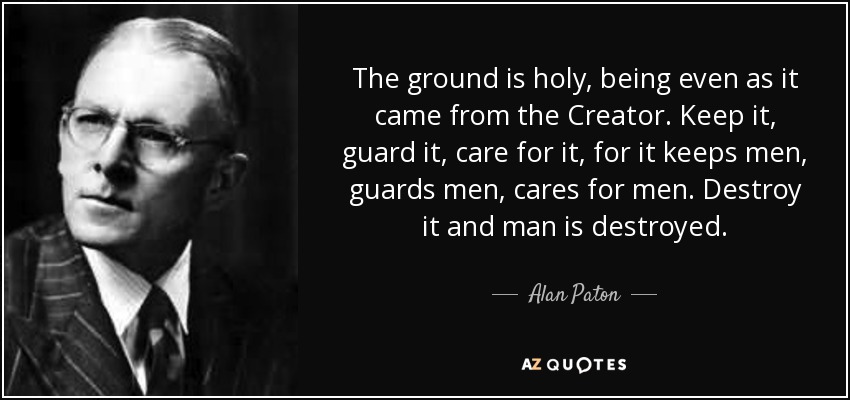 The ground is holy, being even as it came from the Creator. Keep it, guard it, care for it, for it keeps men, guards men, cares for men. Destroy it and man is destroyed. - Alan Paton