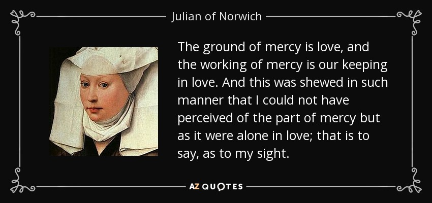 The ground of mercy is love, and the working of mercy is our keeping in love. And this was shewed in such manner that I could not have perceived of the part of mercy but as it were alone in love; that is to say, as to my sight. - Julian of Norwich